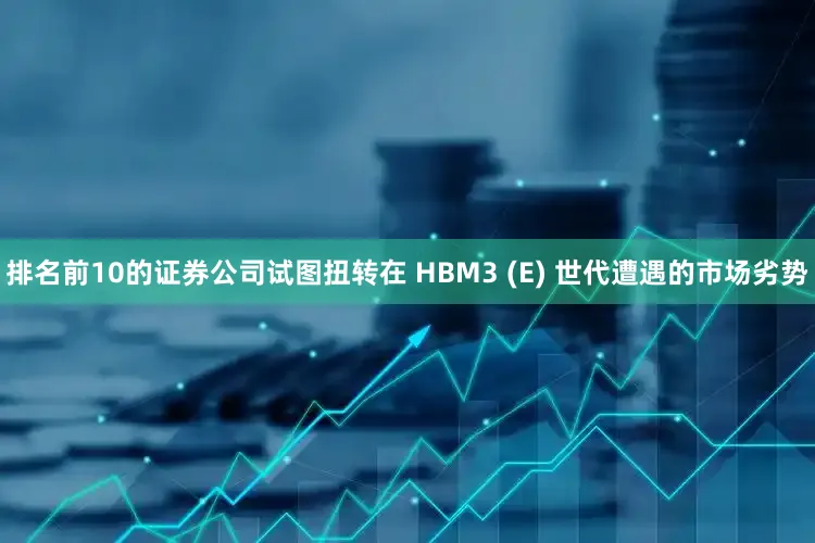 排名前10的证券公司试图扭转在 HBM3 (E) 世代遭遇的市场劣势