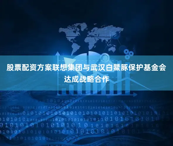 股票配资方案联想集团与武汉白鱀豚保护基金会达成战略合作