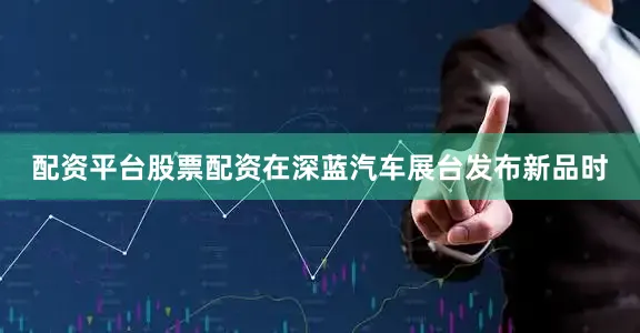 配资平台股票配资在深蓝汽车展台发布新品时