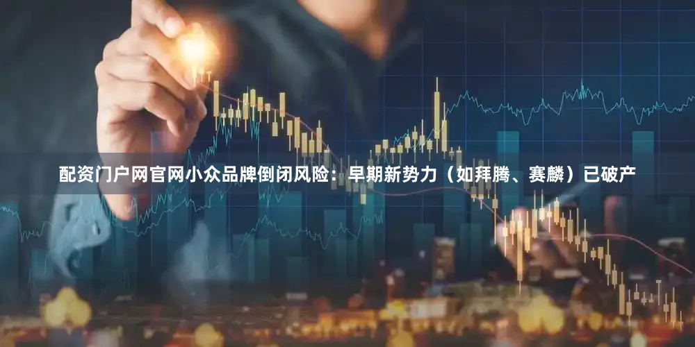配资门户网官网小众品牌倒闭风险：早期新势力（如拜腾、赛麟）已破产