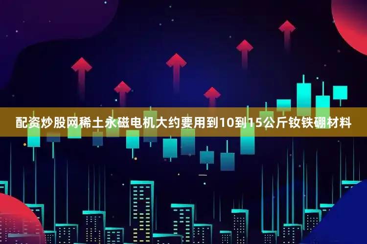 配资炒股网稀土永磁电机大约要用到10到15公斤钕铁硼材料