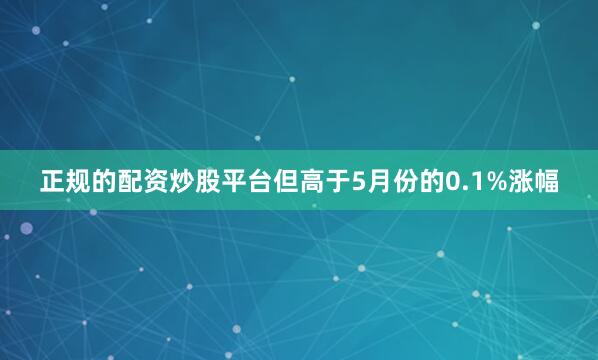 正规的配资炒股平台但高于5月份的0.1%涨幅