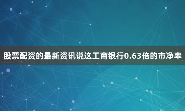 股票配资的最新资讯说这工商银行0.63倍的市净率