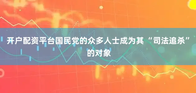 开户配资平台国民党的众多人士成为其 “司法追杀” 的对象