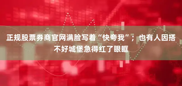 正规股票券商官网满脸写着“快夸我”;也有人因搭不好城堡急得红了眼眶