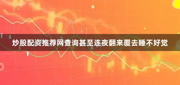 炒股配资推荐网查询甚至连夜翻来覆去睡不好觉