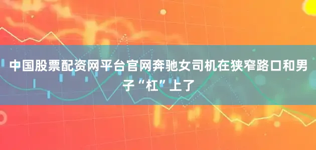 中国股票配资网平台官网奔驰女司机在狭窄路口和男子“杠”上了