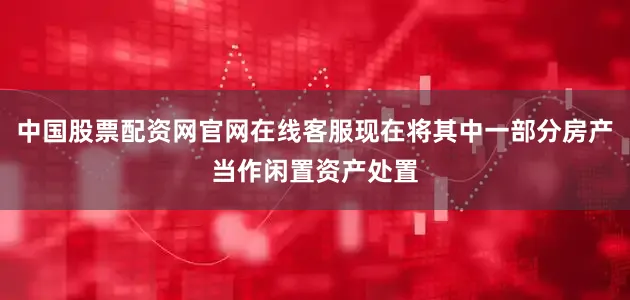 中国股票配资网官网在线客服现在将其中一部分房产当作闲置资产处置